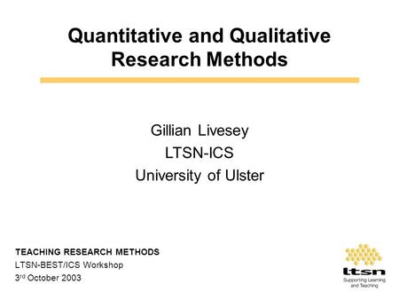 Quantitative and Qualitative Research Methods TEACHING RESEARCH METHODS LTSN-BEST/ICS Workshop 3 rd October 2003 Gillian Livesey LTSN-ICS University of.