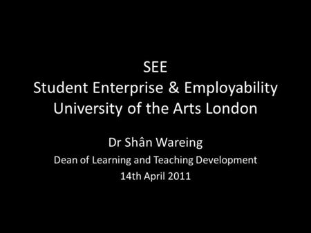 SEE Student Enterprise & Employability University of the Arts London Dr Shân Wareing Dean of Learning and Teaching Development 14th April 2011.