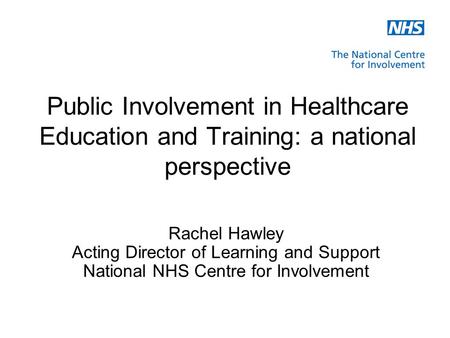 Public Involvement in Healthcare Education and Training: a national perspective Rachel Hawley Acting Director of Learning and Support National NHS Centre.