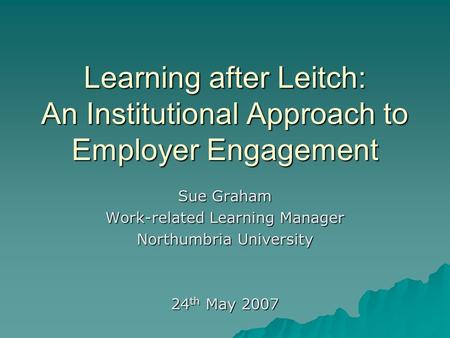 Learning after Leitch: An Institutional Approach to Employer Engagement Sue Graham Work-related Learning Manager Northumbria University 24 th May 2007.