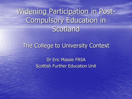 Widening Participation in Post- Compulsory Education in Scotland The College to University Context Dr Eric Massie FRSA Scottish Further Education Unit.
