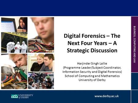 Www.derby.ac.uk BUSINESS, COMPUTING AND LAW Digital Forensics – The Next Four Years – A Strategic Discussion Harjinder Singh Lallie (Programme Leader/Subject.