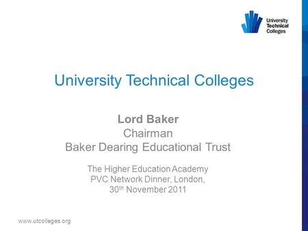 University Technical Colleges Lord Baker Chairman Baker Dearing Educational Trust The Higher Education Academy PVC Network Dinner, London, 30 th November.