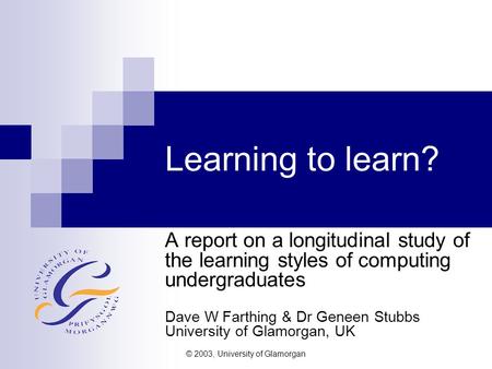 © 2003, University of Glamorgan Learning to learn? A report on a longitudinal study of the learning styles of computing undergraduates Dave W Farthing.