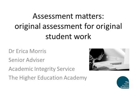 Assessment matters: original assessment for original student work Dr Erica Morris Senior Adviser Academic Integrity Service The Higher Education Academy.