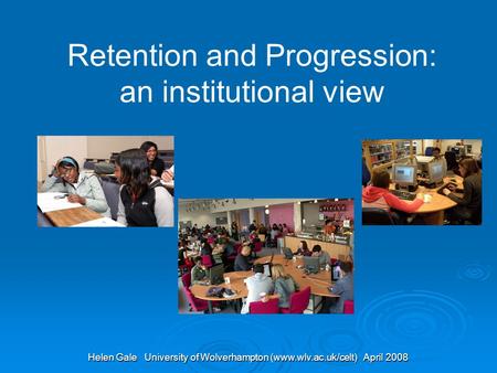 Helen Gale University of Wolverhampton (www.wlv.ac.uk/celt) April 2008 Retention and Progression: an institutional view.