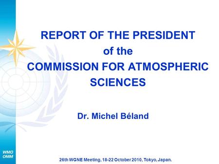 26th WGNE Meeting, 18-22 October 2010, Tokyo, Japan. REPORT OF THE PRESIDENT of the COMMISSION FOR ATMOSPHERIC SCIENCES Dr. Michel Béland.