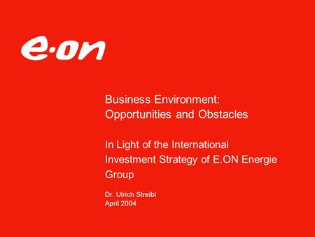 Business Environment: Opportunities and Obstacles In Light of the International Investment Strategy of E.ON Energie Group Dr. Ulrich Streibl April 2004.