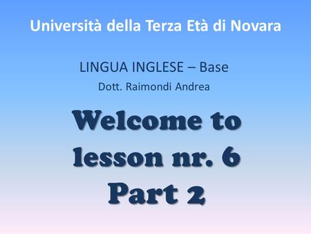 Università della Terza Età di Novara LINGUA INGLESE – Base Dott. Raimondi Andrea Welcome to lesson nr. 6 Part 2.