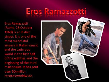 Eros Ramazzotti Eros Ramazzotti (Rome, 28 October 1963) is an Italian singer. It is one of the most successful singers in Italian music and the Latin pop.