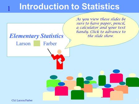 Ch1 Larson/Farber 1 1 Elementary Statistics Larson Farber Introduction to Statistics As you view these slides be sure to have paper, pencil, a calculator.
