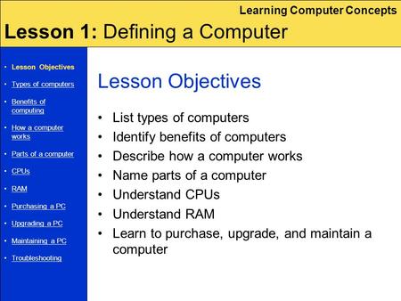 Learning Computer Concepts Lesson 1: Defining a Computer Lesson Objectives List types of computers Identify benefits of computers Describe how a computer.
