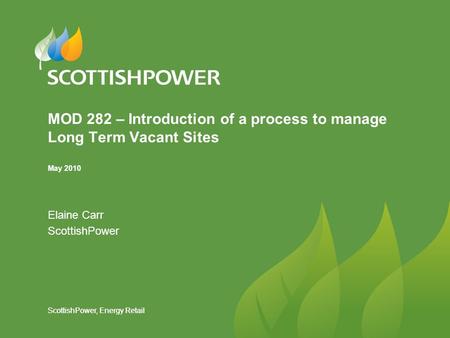 ScottishPower, Energy Retail MOD 282 – Introduction of a process to manage Long Term Vacant Sites May 2010 Elaine Carr ScottishPower.