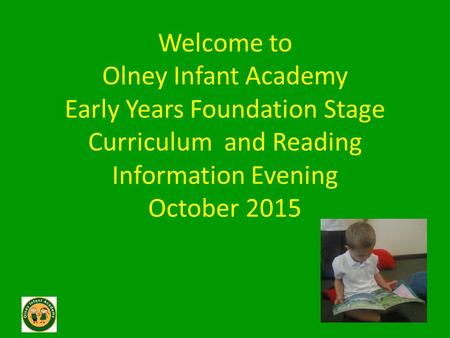 Welcome to Olney Infant Academy Early Years Foundation Stage Curriculum and Reading Information Evening October 2015.