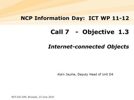 NCP Info DAY, Brussels, 23 June 2010 NCP Information Day: ICT WP 11-12 Call 7 - Objective 1.3 Internet-connected Objects Alain Jaume, Deputy Head of Unit.