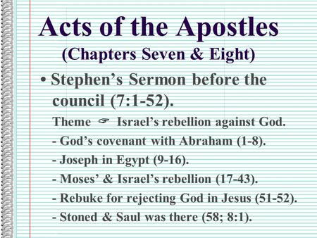 Acts of the Apostles (Chapters Seven & Eight) Stephen’s Sermon before the council (7:1-52). Theme  Israel’s rebellion against God. - God’s covenant with.