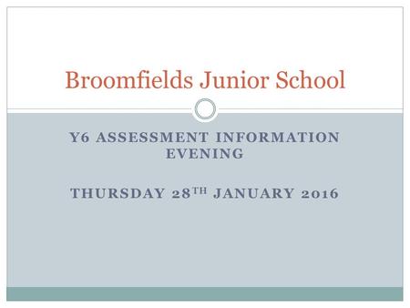 Broomfields Junior School Y6 ASSESSMENT INFORMATION EVENING THURSDAY 28 TH JANUARY 2016.