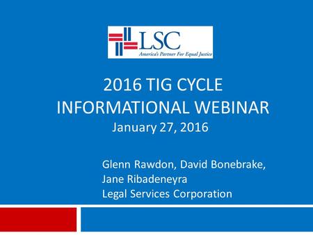 2016 TIG CYCLE INFORMATIONAL WEBINAR Glenn Rawdon, David Bonebrake, Jane Ribadeneyra Legal Services Corporation January 27, 2016.