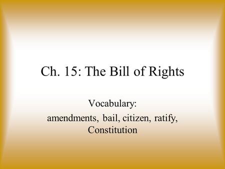 Ch. 15: The Bill of Rights Vocabulary: amendments, bail, citizen, ratify, Constitution.