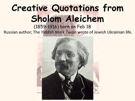 Creative Quotations from Sholom Aleichem (1859-1916) born on Feb 18 Russian author; The Yiddish Mark Twain wrote of Jewish Ukrainian life.