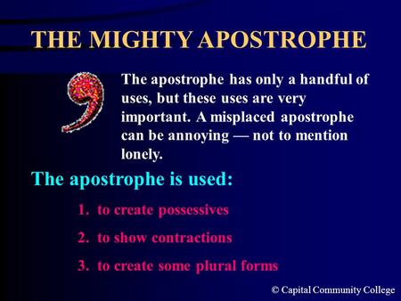 © Capital Community College THE MIGHTY APOSTROPHE The apostrophe has only a handful of uses, but these uses are very important. A misplaced apostrophe.