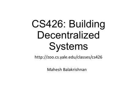 CS426: Building Decentralized Systems  Mahesh Balakrishnan.