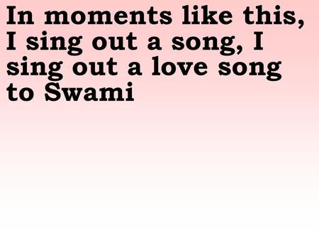 In moments like this, I sing out a song, I sing out a love song to Swami.