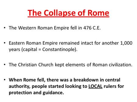 The Collapse of Rome The Western Roman Empire fell in 476 C.E. Eastern Roman Empire remained intact for another 1,000 years (capital = Constantinople).