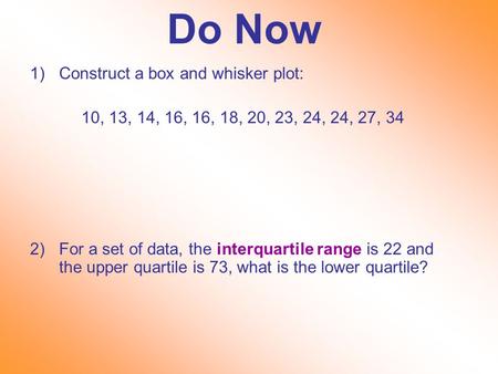 Do Now 1)Construct a box and whisker plot: 10, 13, 14, 16, 16, 18, 20, 23, 24, 24, 27, 34 2)For a set of data, the interquartile range is 22 and the upper.