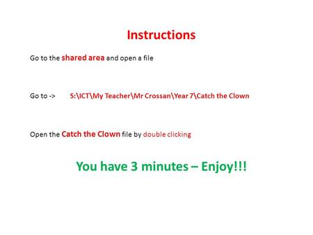Instructions Go to the shared area and open a file Go to -> S:\ICT\My Teacher\Mr Crossan\Year 7\Catch the Clown Open the Catch the Clown file by double.