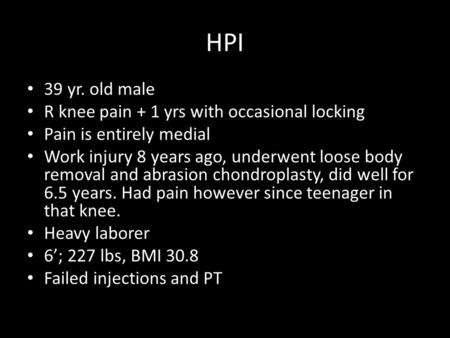 HPI 39 yr. old male R knee pain + 1 yrs with occasional locking Pain is entirely medial Work injury 8 years ago, underwent loose body removal and abrasion.