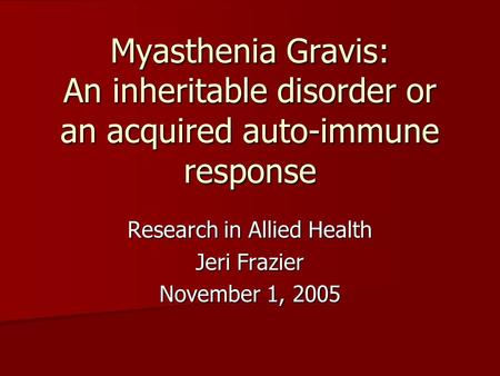 Myasthenia Gravis: An inheritable disorder or an acquired auto-immune response Research in Allied Health Jeri Frazier November 1, 2005.