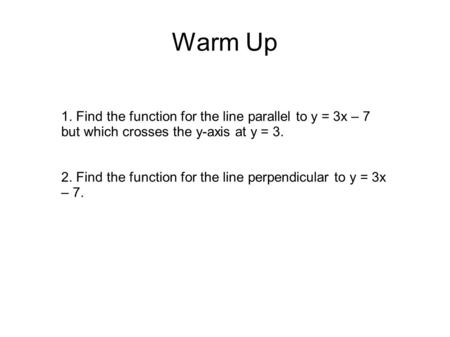 Warm Up 1. Find the function for the line parallel to y = 3x – 7 but which crosses the y-axis at y = 3. 2. Find the function for the line perpendicular.