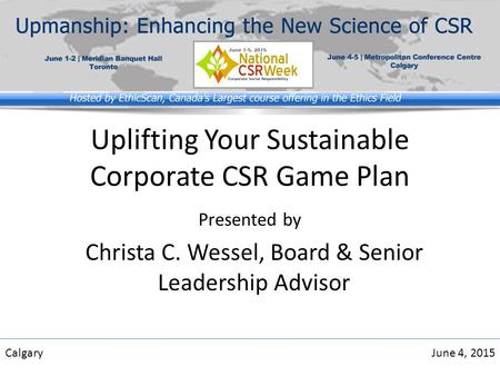 Uplifting Your Sustainable Corporate CSR Game Plan Presented by CalgaryJune 4, 2015 Christa C. Wessel, Board & Senior Leadership Advisor.