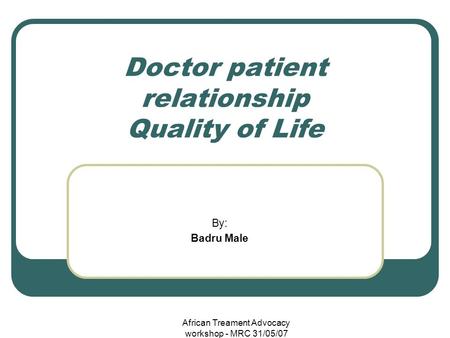 African Treament Advocacy workshop - MRC 31/05/07 Doctor patient relationship Quality of Life By: Badru Male.