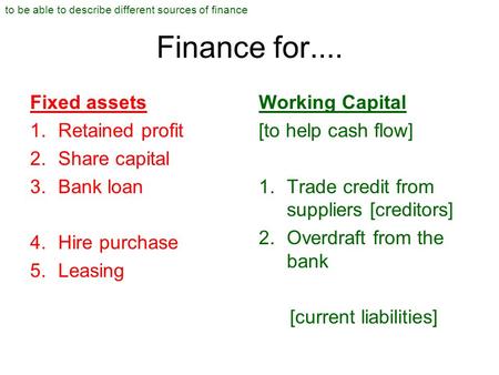 Finance for.... Fixed assets 1.Retained profit 2.Share capital 3.Bank loan 4.Hire purchase 5.Leasing Working Capital [to help cash flow] 1.Trade credit.