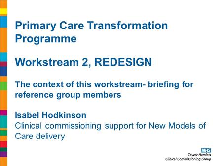 Primary Care Transformation Programme Workstream 2, REDESIGN The context of this workstream- briefing for reference group members Isabel Hodkinson Clinical.