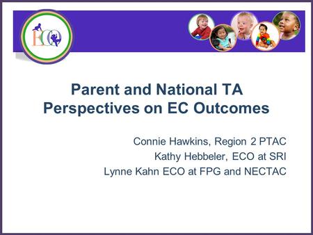 Parent and National TA Perspectives on EC Outcomes Connie Hawkins, Region 2 PTAC Kathy Hebbeler, ECO at SRI Lynne Kahn ECO at FPG and NECTAC.