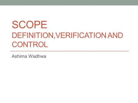 SCOPE DEFINITION,VERIFICATION AND CONTROL Ashima Wadhwa.