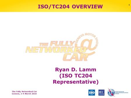 The Fully Networked Car Geneva, 3-4 March 2010 1 ISO/TC204 OVERVIEW Ryan D. Lamm (ISO TC204 Representative)