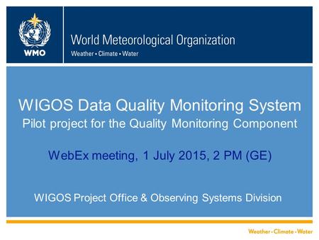 WIGOS Data Quality Monitoring System Pilot project for the Quality Monitoring Component WebEx meeting, 1 July 2015, 2 PM (GE) WIGOS Project Office & Observing.