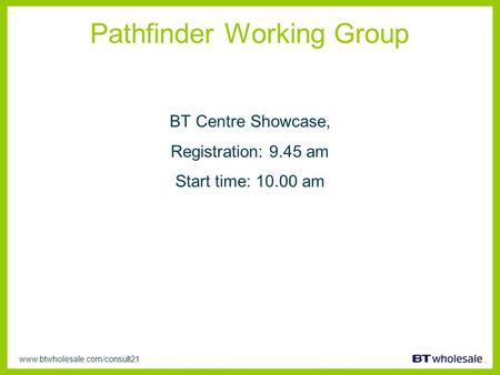 Www.btwholesale.com/consult21 Pathfinder Working Group BT Centre Showcase, Registration: 9.45 am Start time: 10.00 am.