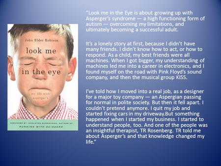 “Look me in the Eye is about growing up with Asperger’s syndrome — a high functioning form of autism — overcoming my limitations, and ultimately becoming.