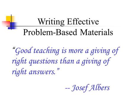 Writing Effective Problem-Based Materials “Good teaching is more a giving of right questions than a giving of right answers.” -- Josef Albers.