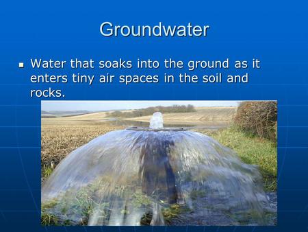 Groundwater Water that soaks into the ground as it enters tiny air spaces in the soil and rocks.