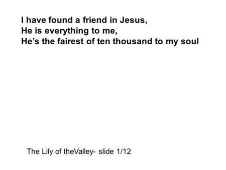 I have found a friend in Jesus, He is everything to me, He’s the fairest of ten thousand to my soul The Lily of theValley- slide 1/12.