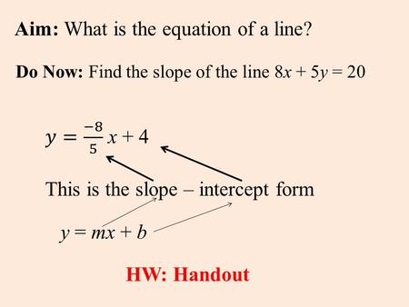 Aim: What is the equation of a line? Do Now: Find the slope of the line 8x + 5y = 20 This is the slope – intercept form y = mx + b HW: Handout.