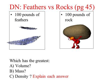 DN: Feathers vs Rocks (pg 45) Which has the greatest: A) Volume? B) Mass? C) Density ? Explain each answer 100 pounds of feathers 100 pounds of rock.