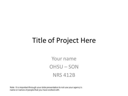 Title of Project Here Your name OHSU – SON NRS 412B Note: It is important through your slide presentation to not use your agency’s name or names of people.