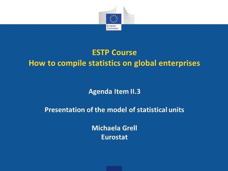 ESTP Course How to compile statistics on global enterprises Agenda Item II.3 Presentation of the model of statistical units Michaela Grell Eurostat.